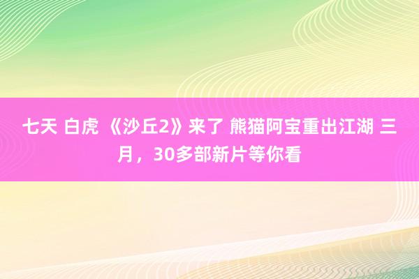 七天 白虎 《沙丘2》来了 熊猫阿宝重出江湖 三月，30多部新片等你看