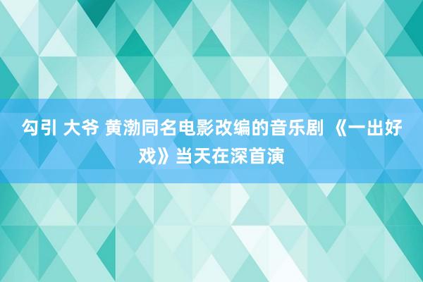 勾引 大爷 黄渤同名电影改编的音乐剧 《一出好戏》当天在深首演