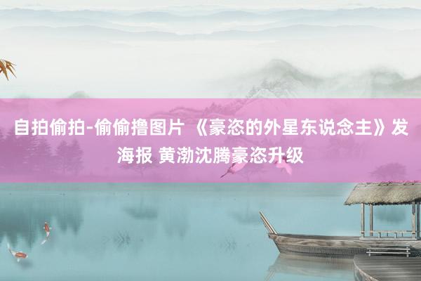 自拍偷拍-偷偷撸图片 《豪恣的外星东说念主》发海报 黄渤沈腾豪恣升级