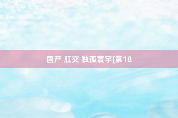 国产 肛交 独孤寰宇[第18