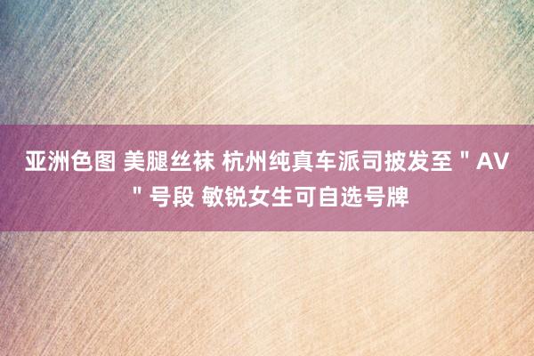 亚洲色图 美腿丝袜 杭州纯真车派司披发至＂AV＂号段 敏锐女生可自选号牌