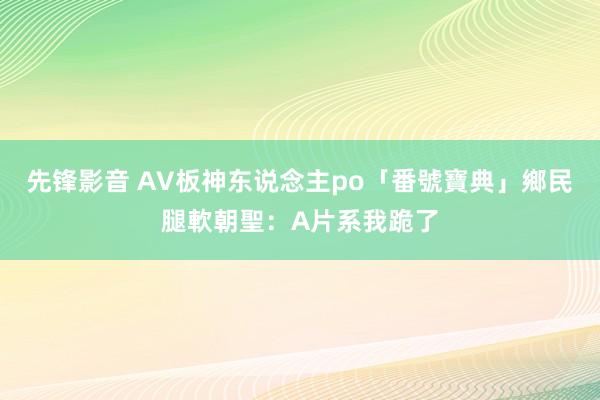 先锋影音 AV板神东说念主po「番號寶典」　鄉民腿軟朝聖：A片系我跪了