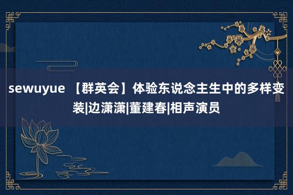sewuyue 【群英会】体验东说念主生中的多样变装|边潇潇|董建春|相声演员