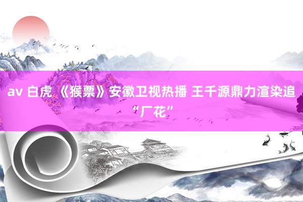 av 白虎 《猴票》安徽卫视热播 王千源鼎力渲染追“厂花”