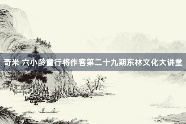 奇米 六小龄童行将作客第二十九期东林文化大讲堂