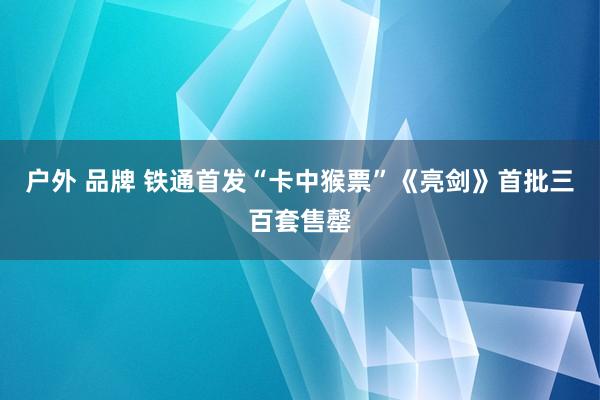 户外 品牌 铁通首发“卡中猴票”《亮剑》首批三百套售罄
