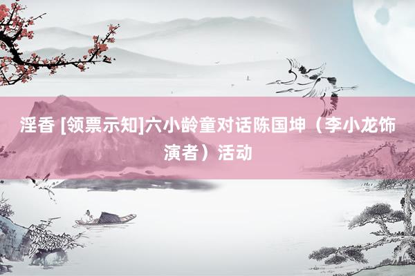 淫香 [领票示知]六小龄童对话陈国坤（李小龙饰演者）活动