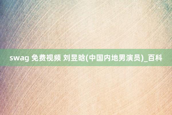 swag 免费视频 刘昱晗(中国内地男演员)_百科