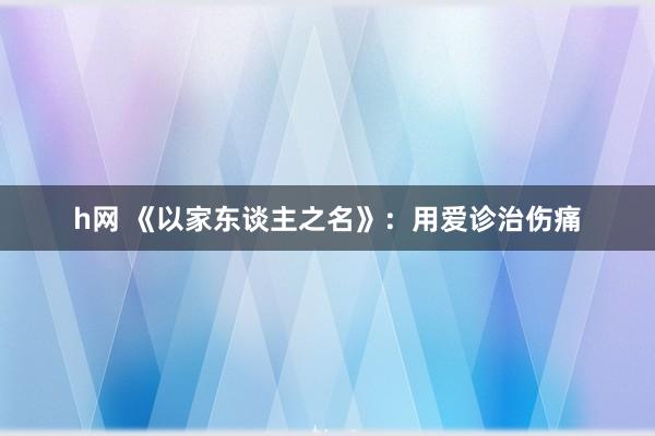 h网 《以家东谈主之名》：用爱诊治伤痛