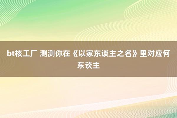bt核工厂 测测你在《以家东谈主之名》里对应何东谈主