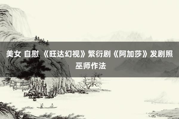 美女 自慰 《旺达幻视》繁衍剧《阿加莎》发剧照 巫师作法
