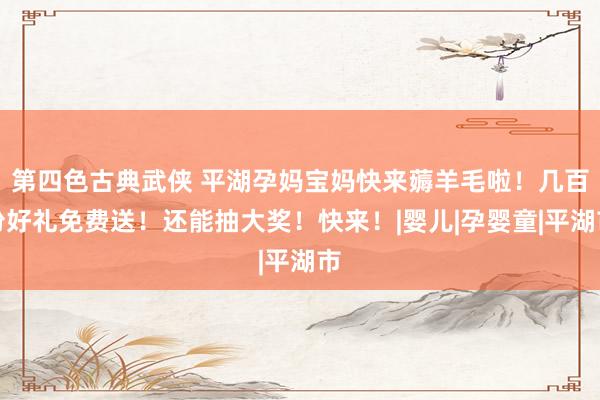 第四色古典武侠 平湖孕妈宝妈快来薅羊毛啦！几百份好礼免费送！还能抽大奖！快来！|婴儿|孕婴童|平湖市