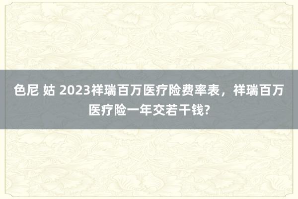 色尼 姑 2023祥瑞百万医疗险费率表，祥瑞百万医疗险一年交若干钱?
