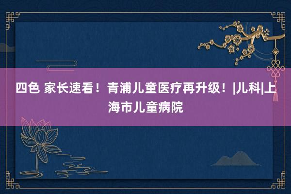 四色 家长速看！青浦儿童医疗再升级！|儿科|上海市儿童病院