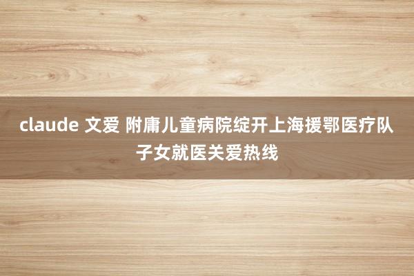 claude 文爱 附庸儿童病院绽开上海援鄂医疗队子女就医关爱热线