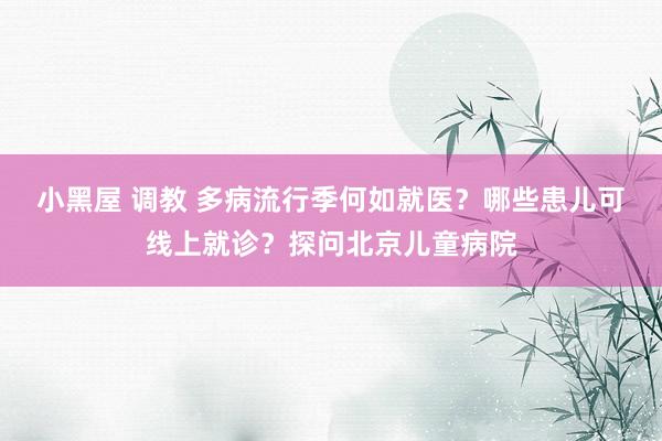 小黑屋 调教 多病流行季何如就医？哪些患儿可线上就诊？探问北京儿童病院