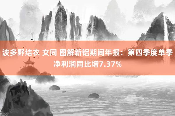 波多野结衣 女同 图解新铝期间年报：第四季度单季净利润同比增7.37%