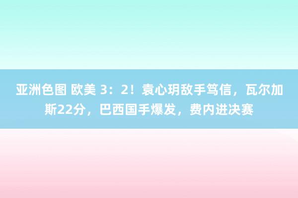 亚洲色图 欧美 3：2！袁心玥敌手笃信，瓦尔加斯22分，巴西国手爆发，费内进决赛