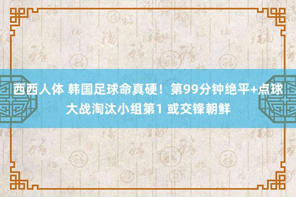西西人体 韩国足球命真硬！第99分钟绝平+点球大战淘汰小组第1 或交锋朝鲜