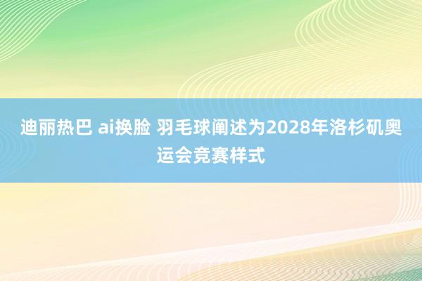 迪丽热巴 ai换脸 羽毛球阐述为2028年洛杉矶奥运会竞赛样式