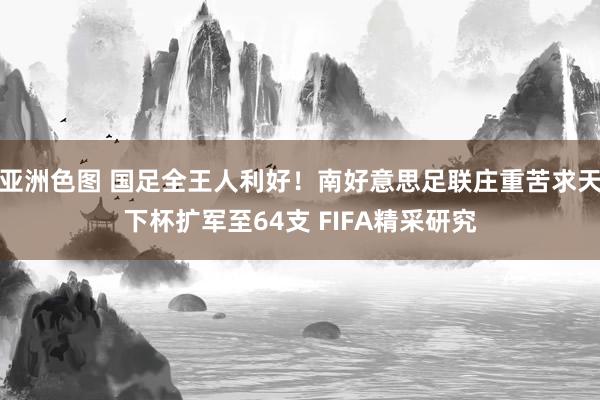 亚洲色图 国足全王人利好！南好意思足联庄重苦求天下杯扩军至64支 FIFA精采研究
