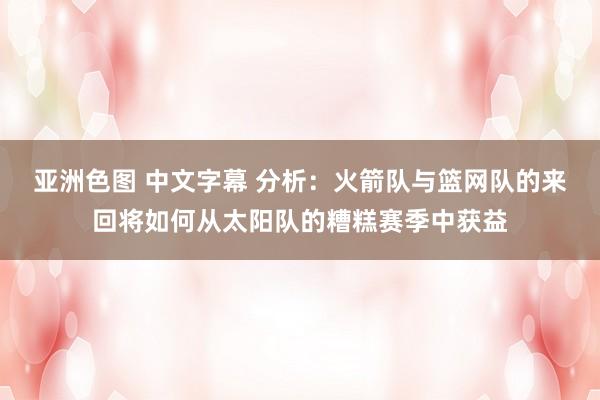 亚洲色图 中文字幕 分析：火箭队与篮网队的来回将如何从太阳队的糟糕赛季中获益