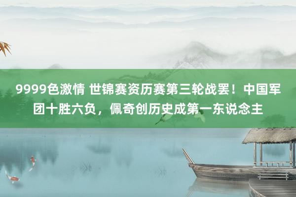 9999色激情 世锦赛资历赛第三轮战罢！中国军团十胜六负，佩奇创历史成第一东说念主