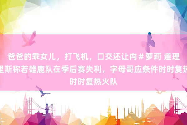 爸爸的乖女儿，打飞机，口交还让禸＃萝莉 道理，莫里斯称若雄鹿队在季后赛失利，字母哥应条件时时复热火队