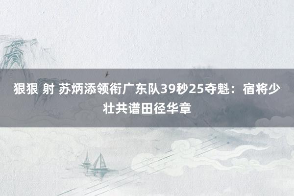 狠狠 射 苏炳添领衔广东队39秒25夺魁：宿将少壮共谱田径华章