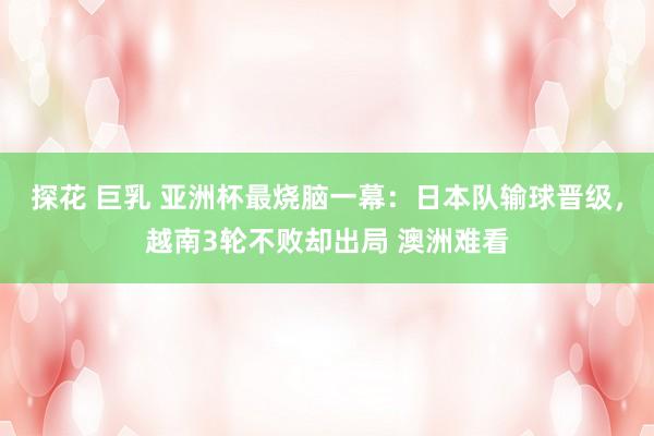 探花 巨乳 亚洲杯最烧脑一幕：日本队输球晋级，越南3轮不败却出局 澳洲难看