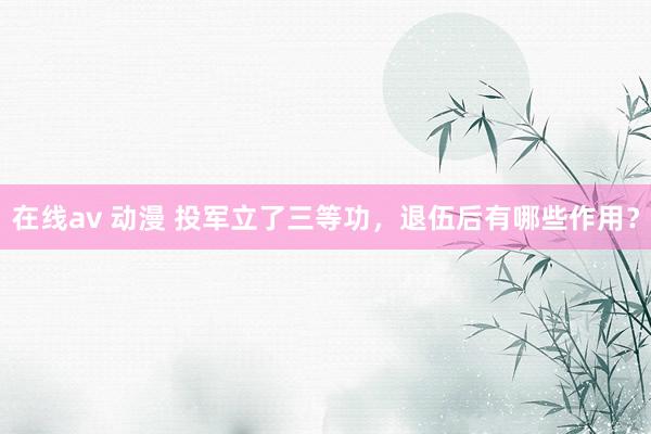 在线av 动漫 投军立了三等功，退伍后有哪些作用？