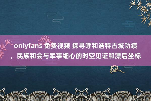 onlyfans 免费视频 探寻呼和浩特古城功绩，民族和会与军事细心的时空见证和漂后坐标