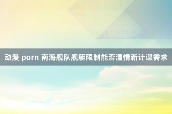动漫 porn 南海舰队舰艇限制能否温情新计谋需求