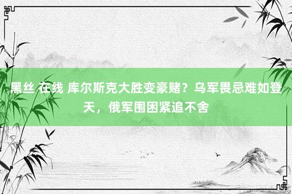 黑丝 在线 库尔斯克大胜变豪赌？乌军畏忌难如登天，俄军围困紧追不舍