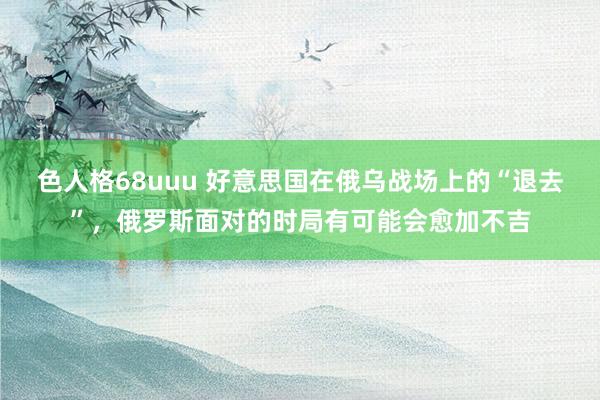 色人格68uuu 好意思国在俄乌战场上的“退去”，俄罗斯面对的时局有可能会愈加不吉