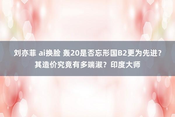 刘亦菲 ai换脸 轰20是否忘形国B2更为先进？其造价究竟有多端淑？印度大师