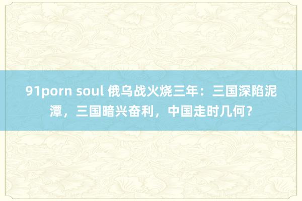91porn soul 俄乌战火烧三年：三国深陷泥潭，三国暗兴奋利，中国走时几何？