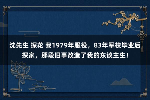 沈先生 探花 我1979年服役，83年军校毕业后探家，那段旧事改造了我的东谈主生！