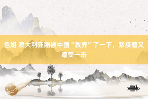 色姐 澳大利亚刚被中国“教养”了一下，紧接着又遭受一击