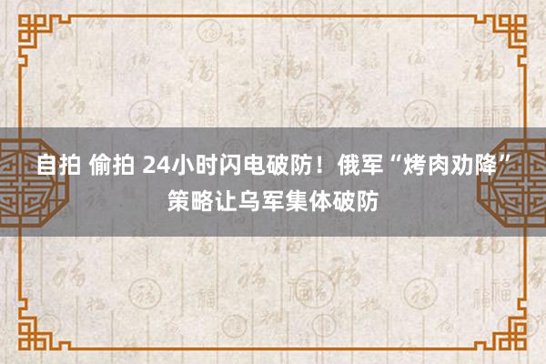 自拍 偷拍 24小时闪电破防！俄军“烤肉劝降”策略让乌军集体破防