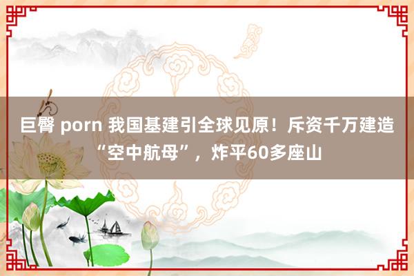 巨臀 porn 我国基建引全球见原！斥资千万建造“空中航母”，炸平60多座山