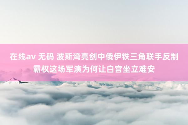 在线av 无码 波斯湾亮剑中俄伊铁三角联手反制霸权这场军演为何让白宫坐立难安