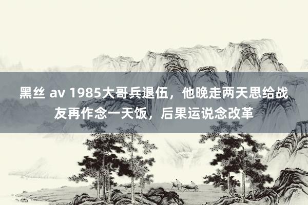 黑丝 av 1985大哥兵退伍，他晚走两天思给战友再作念一天饭，后果运说念改革