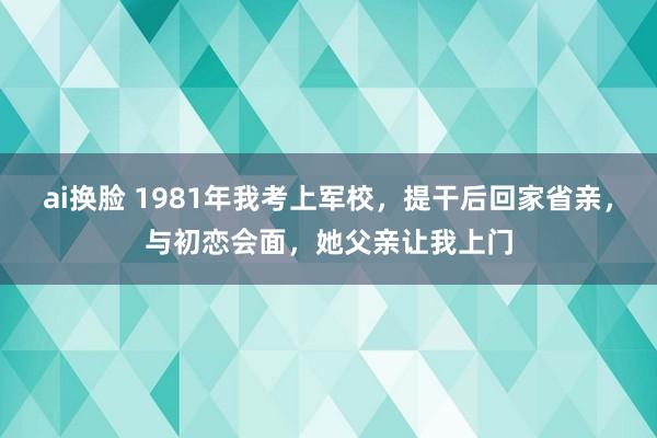 ai换脸 1981年我考上军校，提干后回家省亲，与初恋会面，她父亲让我上门