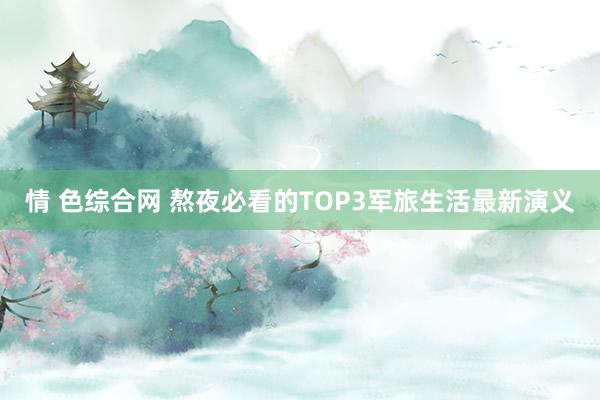 情 色综合网 熬夜必看的TOP3军旅生活最新演义