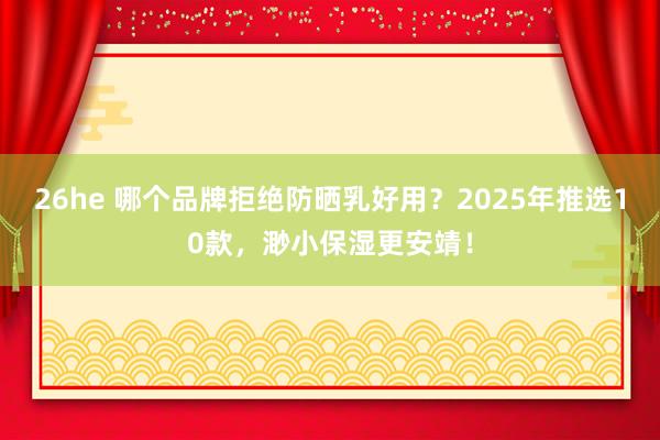 26he 哪个品牌拒绝防晒乳好用？2025年推选10款，渺小保湿更安靖！