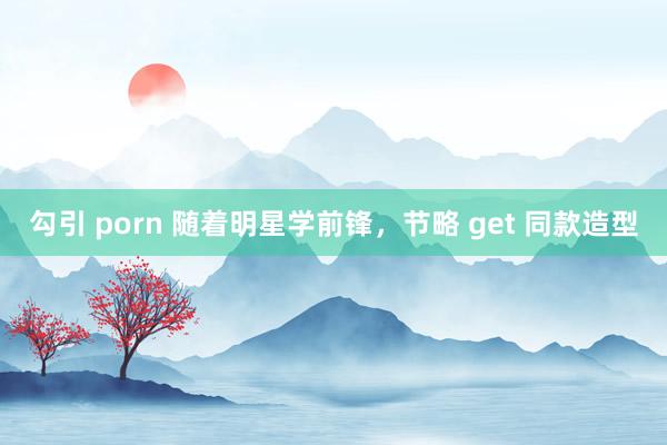 勾引 porn 随着明星学前锋，节略 get 同款造型