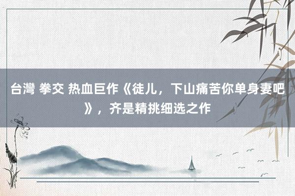 台灣 拳交 热血巨作《徒儿，下山痛苦你单身妻吧》，齐是精挑细选之作