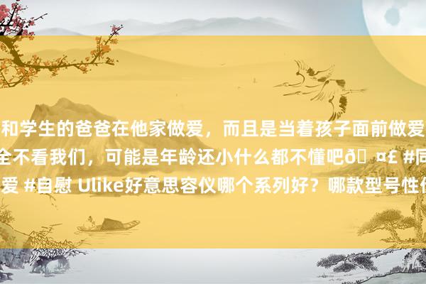 和学生的爸爸在他家做爱，而且是当着孩子面前做爱，太刺激了，孩子完全不看我们，可能是年龄还小什么都不懂吧🤣 #同城 #文爱 #自慰 Ulike好意思容仪哪个系列好？哪款型号性价比高，采用诀窍与技巧上风