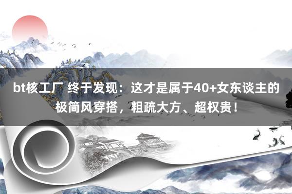 bt核工厂 终于发现：这才是属于40+女东谈主的极简风穿搭，粗疏大方、超权贵！